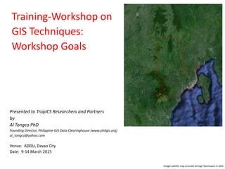 Training-Workshop on
GIS Techniques:
Workshop Goals
Presented to TropICS Researchers and Partners
by
Al Tongco PhD
Founding Director, Philippine GIS Data Clearinghouse (www.philgis.org)
al_tongco@yahoo.com
Venue: ADDU, Davao City
Date: 9-14 March 2015
Google satellite map accessed through OpenLayers in QGIS
 