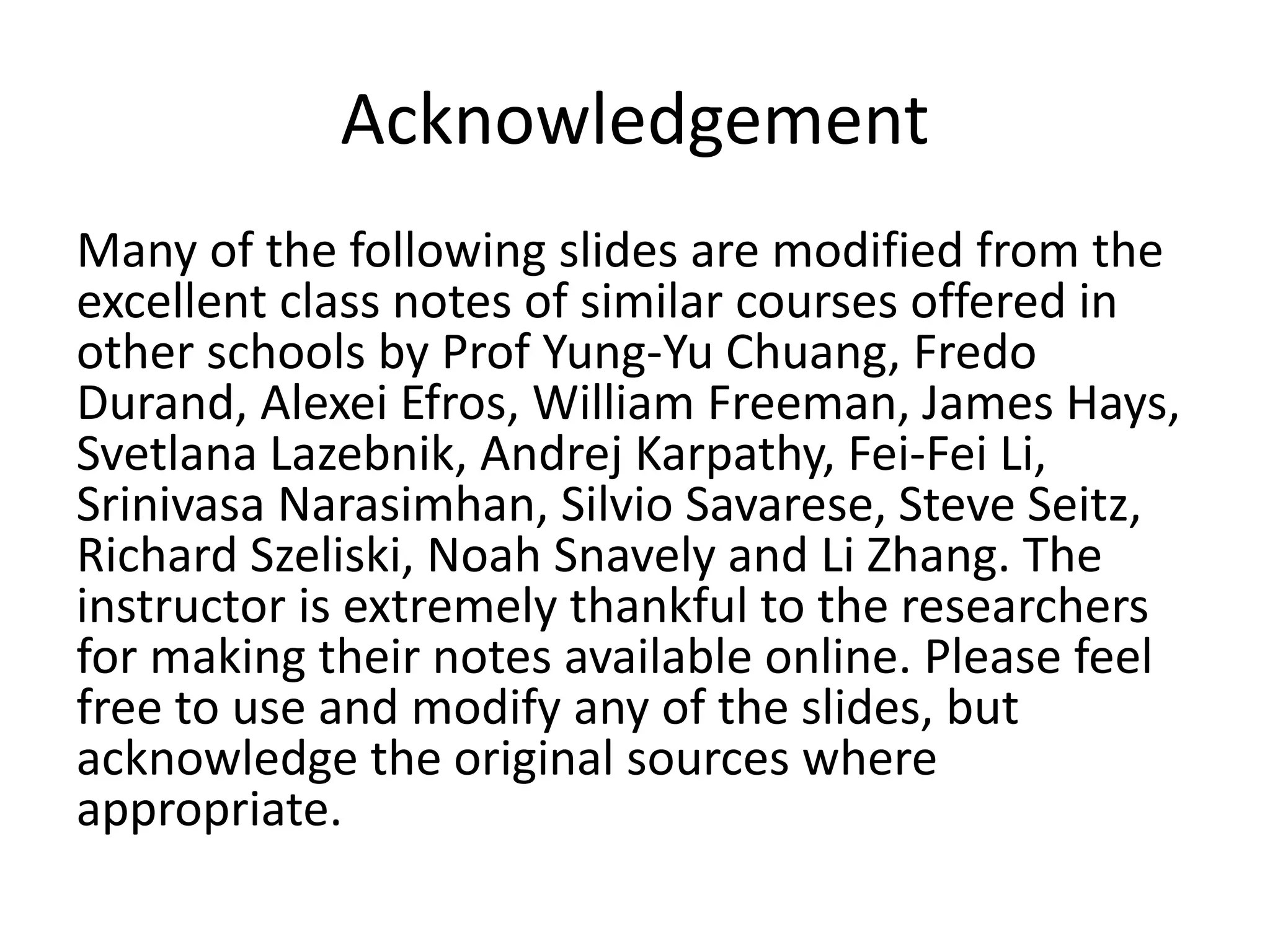 Acknowledgement
Many of the following slides are modified from the
excellent class notes of similar courses offered in
other schools by Prof Yung-Yu Chuang, Fredo
Durand, Alexei Efros, William Freeman, James Hays,
Svetlana Lazebnik, Andrej Karpathy, Fei-Fei Li,
Srinivasa Narasimhan, Silvio Savarese, Steve Seitz,
Richard Szeliski, Noah Snavely and Li Zhang. The
instructor is extremely thankful to the researchers
for making their notes available online. Please feel
free to use and modify any of the slides, but
acknowledge the original sources where
appropriate.
 