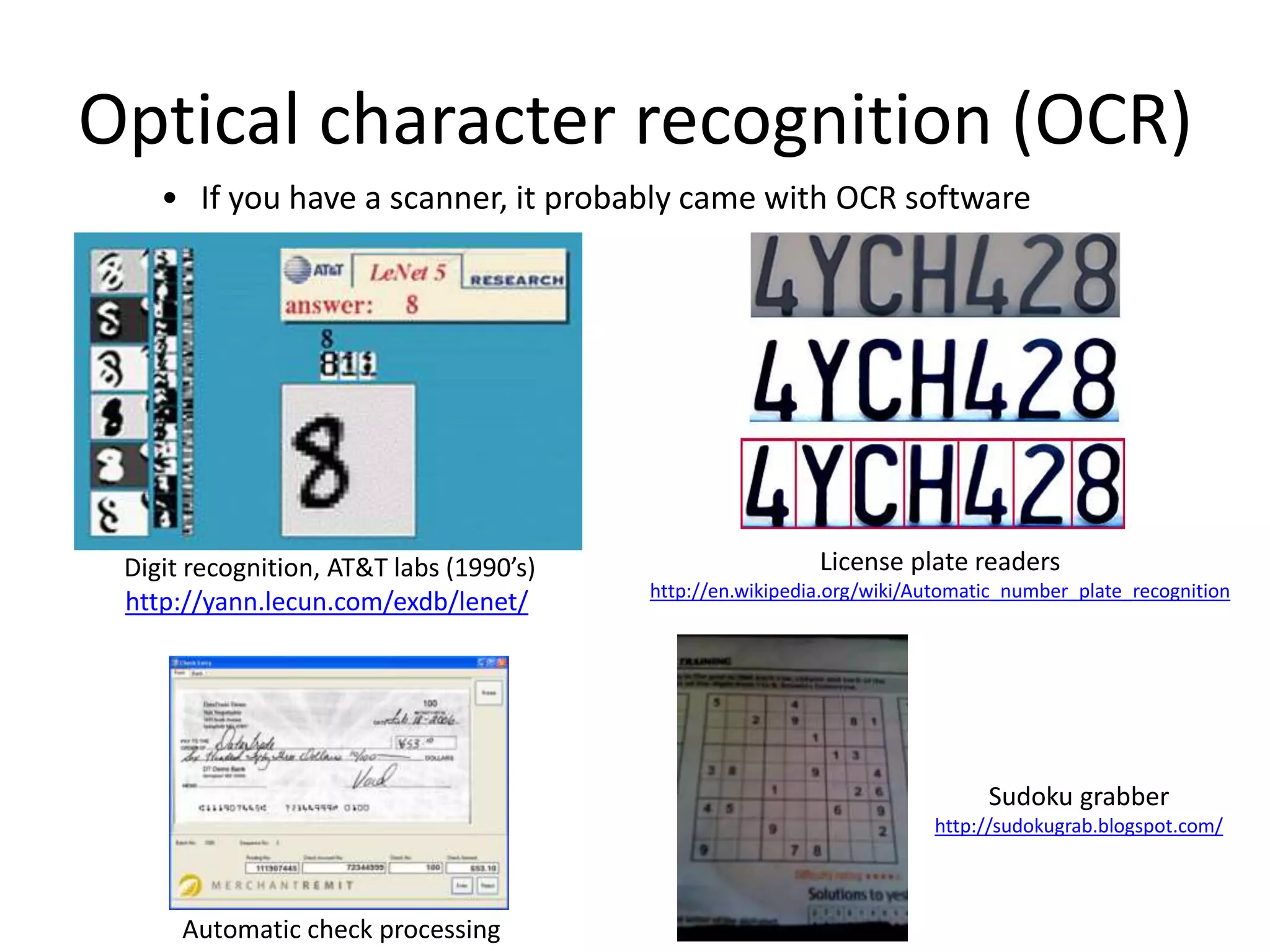 Optical character recognition (OCR)
Digit recognition, AT&T labs (1990’s)
http://yann.lecun.com/exdb/lenet/
• If you have a scanner, it probably came with OCR software
License plate readers
http://en.wikipedia.org/wiki/Automatic_number_plate_recognition
Automatic check processing
Sudoku grabber
http://sudokugrab.blogspot.com/
 