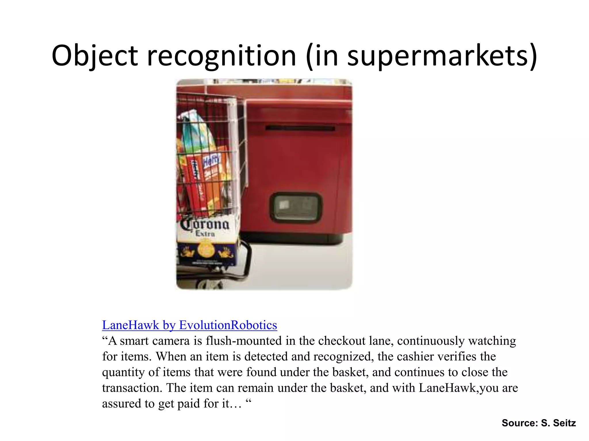 Object recognition (in supermarkets)
LaneHawk by EvolutionRobotics
“A smart camera is flush-mounted in the checkout lane, continuously watching
for items. When an item is detected and recognized, the cashier verifies the
quantity of items that were found under the basket, and continues to close the
transaction. The item can remain under the basket, and with LaneHawk,you are
assured to get paid for it… “
Source: S. Seitz
 