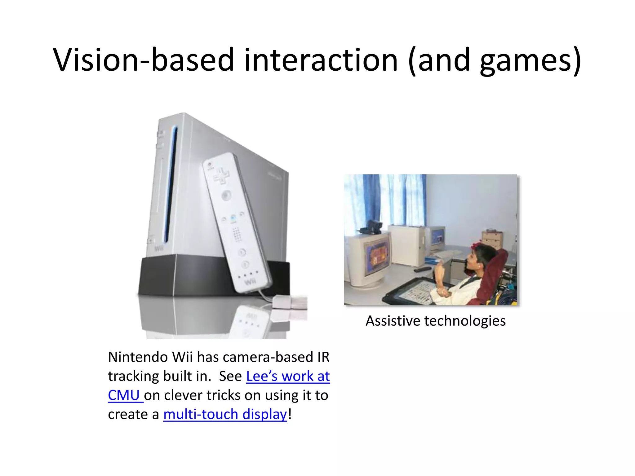 Vision-based interaction (and games)
Nintendo Wii has camera-based IR
tracking built in. See Lee’s work at
CMU on clever tricks on using it to
create a multi-touch display!
Assistive technologies
 