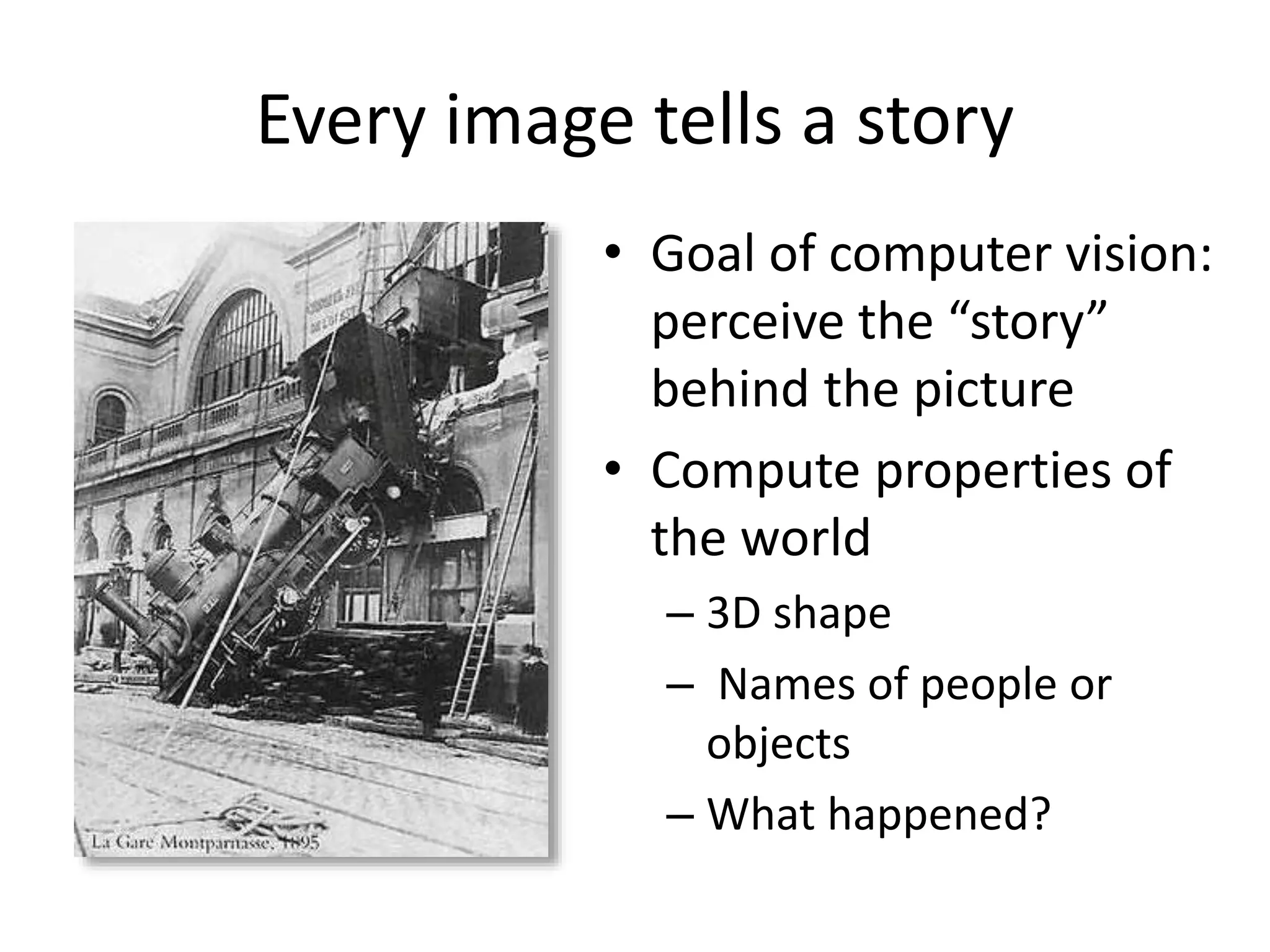 Every image tells a story
• Goal of computer vision:
perceive the “story”
behind the picture
• Compute properties of
the world
– 3D shape
– Names of people or
objects
– What happened?
 