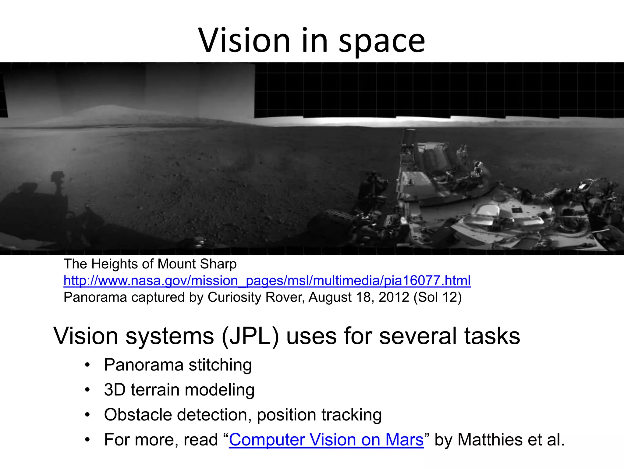 Vision in space
Vision systems (JPL) uses for several tasks
• Panorama stitching
• 3D terrain modeling
• Obstacle detection, position tracking
• For more, read “Computer Vision on Mars” by Matthies et al.
The Heights of Mount Sharp
http://www.nasa.gov/mission_pages/msl/multimedia/pia16077.html
Panorama captured by Curiosity Rover, August 18, 2012 (Sol 12)
 