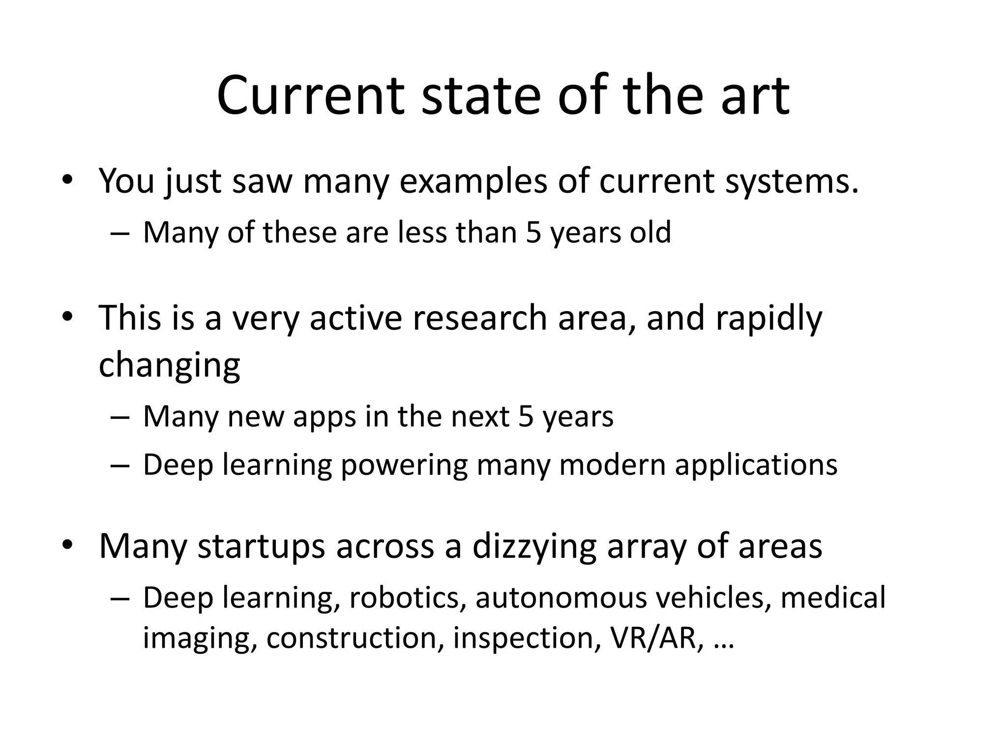 Current state of the art
• You just saw many examples of current systems.
– Many of these are less than 5 years old
• This is a very active research area, and rapidly
changing
– Many new apps in the next 5 years
– Deep learning powering many modern applications
• Many startups across a dizzying array of areas
– Deep learning, robotics, autonomous vehicles, medical
imaging, construction, inspection, VR/AR, …
 