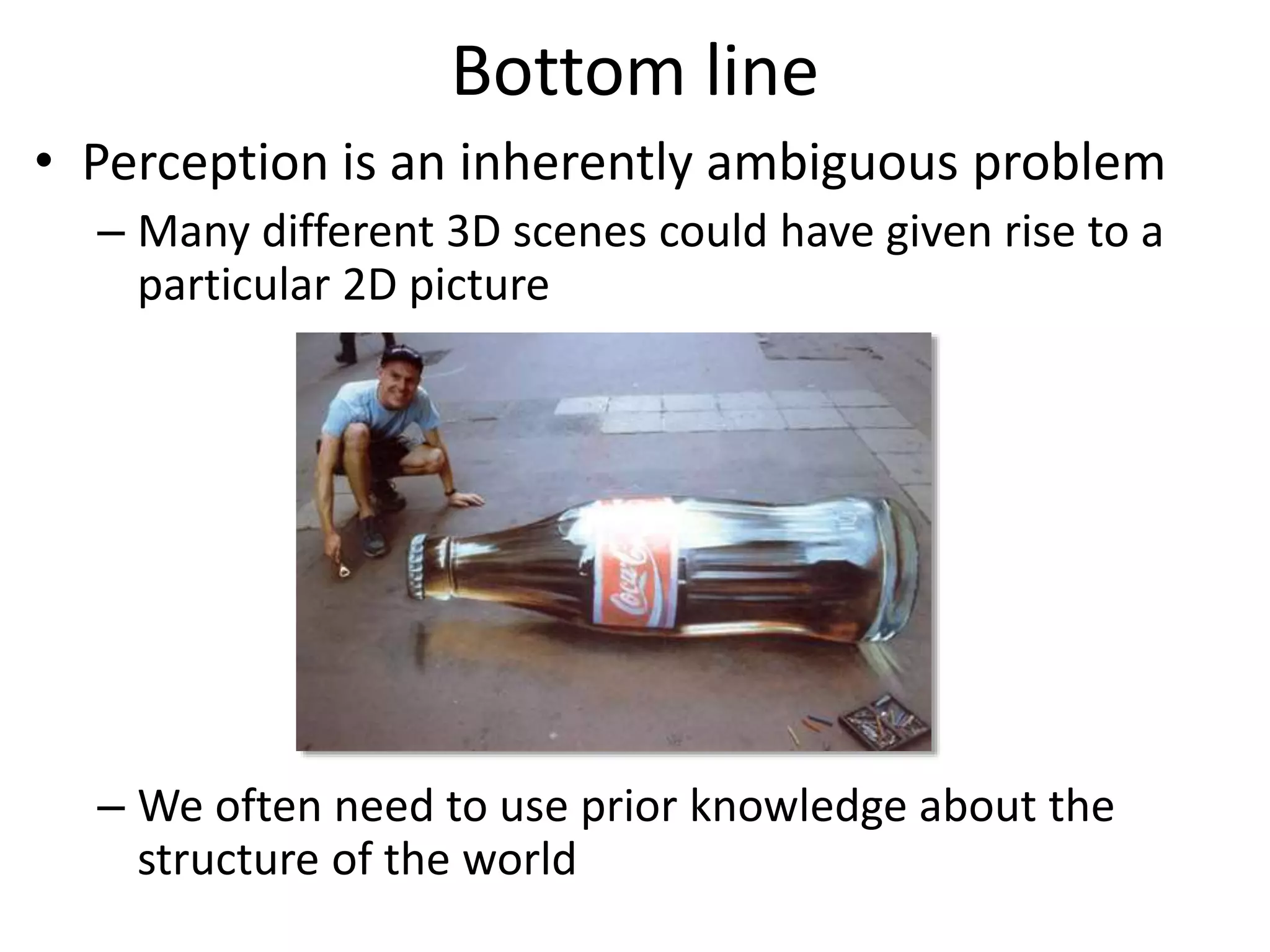 Bottom line
• Perception is an inherently ambiguous problem
– Many different 3D scenes could have given rise to a
particular 2D picture
– We often need to use prior knowledge about the
structure of the world
Image source: F. Durand
 