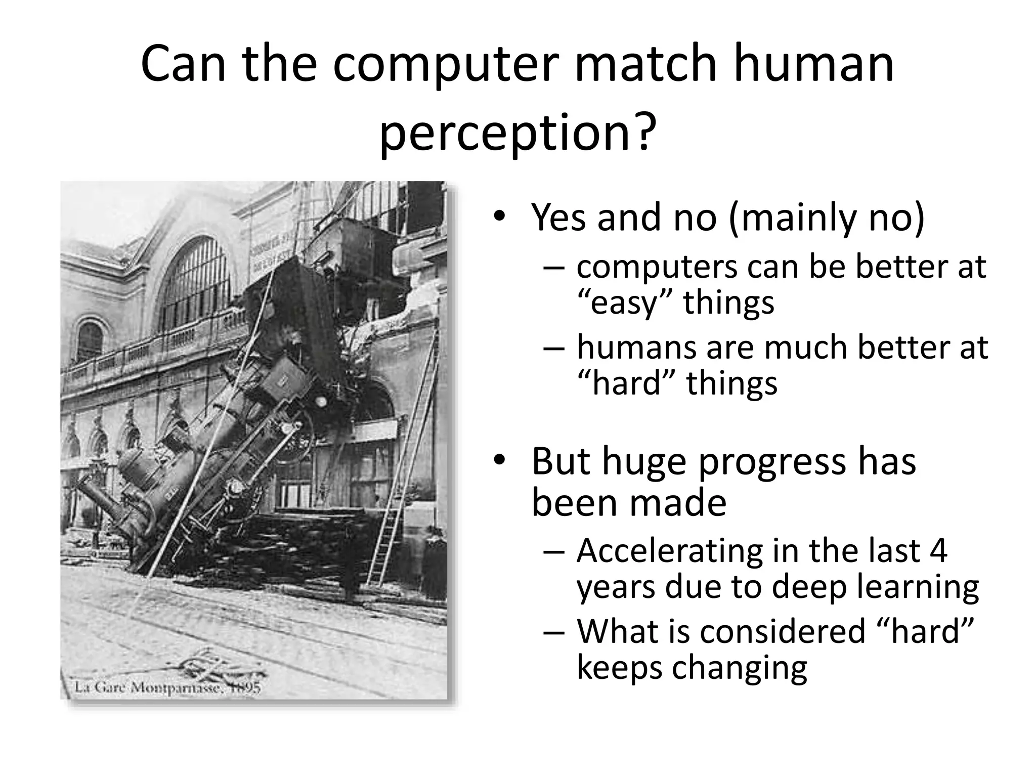 Can the computer match human
perception?
• Yes and no (mainly no)
– computers can be better at
“easy” things
– humans are much better at
“hard” things
• But huge progress has
been made
– Accelerating in the last 4
years due to deep learning
– What is considered “hard”
keeps changing
 