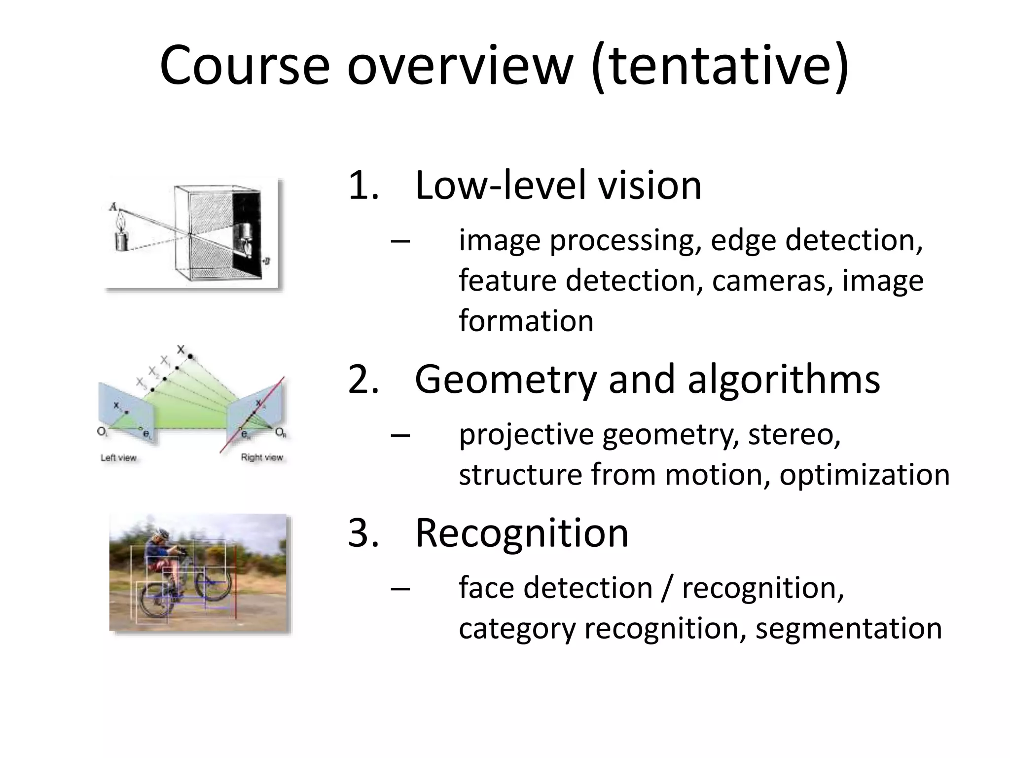 Course overview (tentative)
1. Low-level vision
– image processing, edge detection,
feature detection, cameras, image
formation
2. Geometry and algorithms
– projective geometry, stereo,
structure from motion, optimization
3. Recognition
– face detection / recognition,
category recognition, segmentation
 