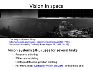 Vision in space
Vision systems (JPL) uses for several tasks
• Panorama stitching
• 3D terrain modeling
• Obstacle detection, position tracking
• For more, read “Computer Vision on Mars” by Matthies et al.
The Heights of Mount Sharp
http://www.nasa.gov/mission_pages/msl/multimedia/pia16077.html
Panorama captured by Curiosity Rover, August 18, 2012 (Sol 12)
 