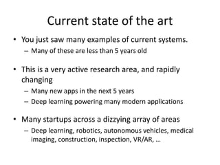 Current state of the art
• You just saw many examples of current systems.
– Many of these are less than 5 years old
• This is a very active research area, and rapidly
changing
– Many new apps in the next 5 years
– Deep learning powering many modern applications
• Many startups across a dizzying array of areas
– Deep learning, robotics, autonomous vehicles, medical
imaging, construction, inspection, VR/AR, …
 
