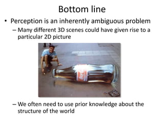 Bottom line
• Perception is an inherently ambiguous problem
– Many different 3D scenes could have given rise to a
particular 2D picture
– We often need to use prior knowledge about the
structure of the world
Image source: F. Durand
 