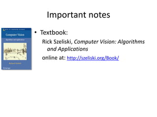 Important notes
• Textbook:
Rick Szeliski, Computer Vision: Algorithms
and Applications
online at: http://szeliski.org/Book/
 