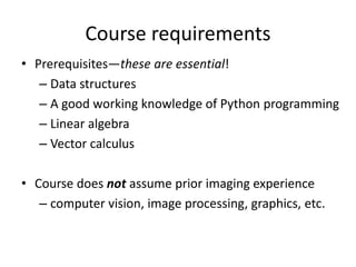 Course requirements
• Prerequisites—these are essential!
– Data structures
– A good working knowledge of Python programming
– Linear algebra
– Vector calculus
• Course does not assume prior imaging experience
– computer vision, image processing, graphics, etc.
 