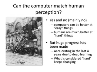Can the computer match human
perception?
• Yes and no (mainly no)
– computers can be better at
“easy” things
– humans are much better at
“hard” things
• But huge progress has
been made
– Accelerating in the last 4
years due to deep learning
– What is considered “hard”
keeps changing
 