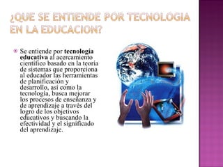 Se entiende por  tecnología educativa  al acercamiento científico basado en la teoría de sistemas que proporciona al educador las herramientas de planificación y desarrollo, así como la tecnología, busca mejorar los procesos de enseñanza y de aprendizaje a través del logro de los objetivos educativos y buscando la efectividad y el significado del aprendizaje. 