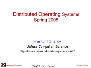 CS677: DistributedComputer Science Lecture 1, page 1
Distributed Operating Systems
Spring 2005
Prashant Shenoy
UMass Computer Science
http://lass.cs.umass.edu/~shenoy/courses/677
 