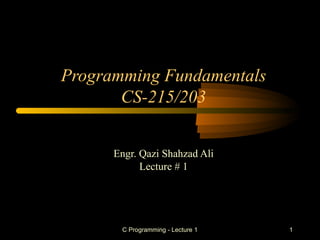 C Programming - Lecture 1 1
Programming Fundamentals
CS-215/203
Engr. Qazi Shahzad Ali
Lecture # 1
 
