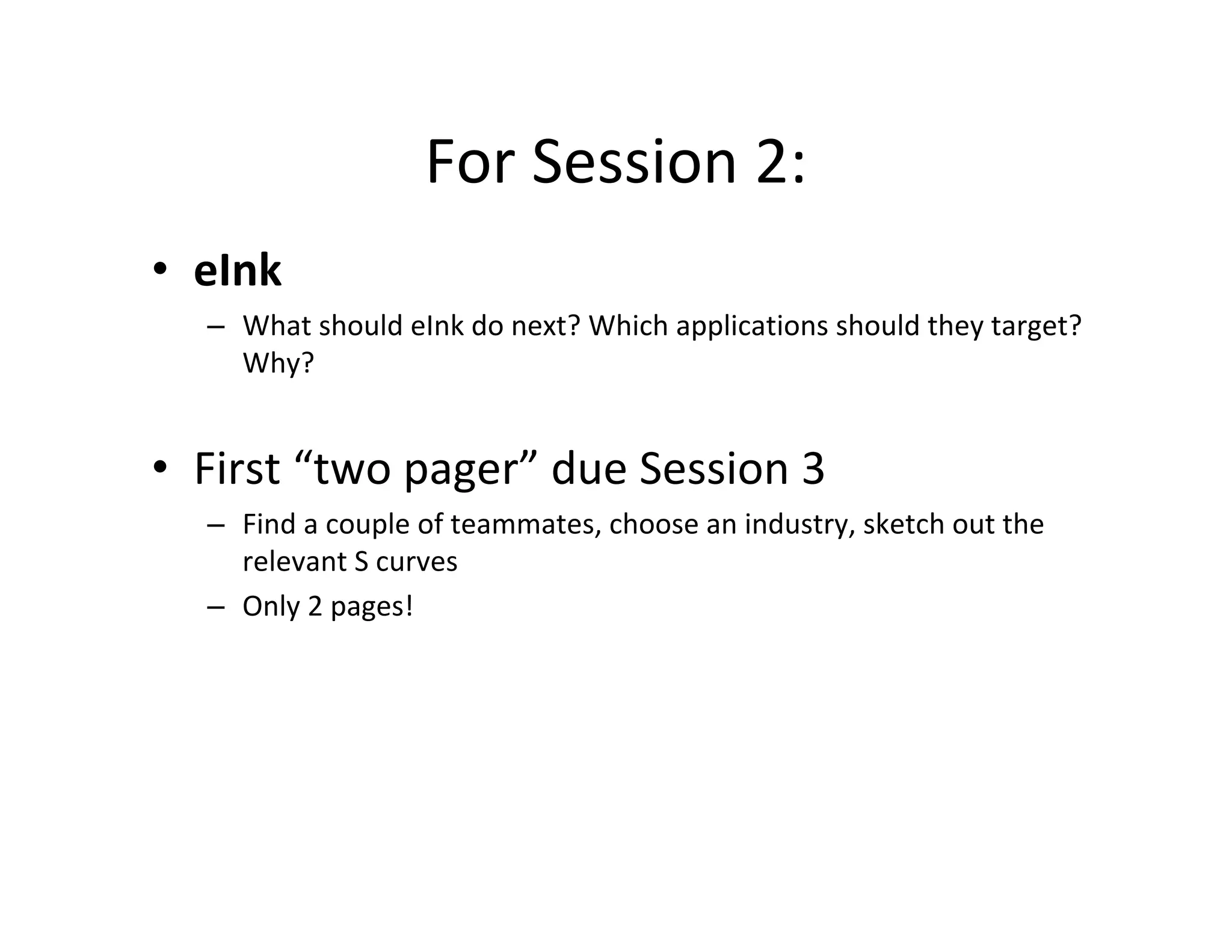 For Session 2:

•	 eInk
–	 What should eInk do next? Which applications should they target?
Why?
•	 First “two pager” due Session 3
–	 Find a couple of teammates, choose an industry, sketch out the
relevant S curves
–	 Only 2 pages!
 