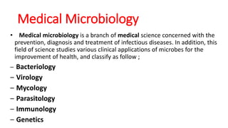 Medical Microbiology
• Medical microbiology is a branch of medical science concerned with the
prevention, diagnosis and treatment of infectious diseases. In addition, this
field of science studies various clinical applications of microbes for the
improvement of health, and classify as follow ;
– Bacteriology
– Virology
– Mycology
– Parasitology
– Immunology
– Genetics
 