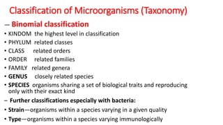 Classification of Microorganisms (Taxonomy)
― Binomial classification
• KINDOM the highest level in classification
• PHYLUM related classes
• CLASS related orders
• ORDER related families
• FAMILY related genera
• GENUS closely related species
• SPECIES organisms sharing a set of biological traits and reproducing
only with their exact kind
– Further classifications especially with bacteria:
• Strain—organisms within a species varying in a given quality
• Type—organisms within a species varying immunologically
 