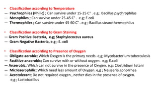 • Classification according to Temperature
— Psychrophiles (Philic) ; Can survive under 15-25 C° . e.g; Bacillus psychrophilus
— Mesophiles ; Can survive under 25-45 C° . e.g; E.coli
— Thermophiles ; Can survive under 45-60 C° . e.g ; Bacillus stearothermophilus
• Classification according to Gram Staining
— Gram Positive Bacteria, e.g; Staphylococcus aureus
— Gram Negative Bacteria, e.g ; E. coli
• Classification according to Presence of Oxygen
— Obligate aerobic; Which Oxygen is the primary needs. e,g; Mycobacterium tuberculosis
— Factitive anaerobic; Can survive with or without oxygen. e,g; E.coli
— Anaerobic; Which can not survive in the presence of Oxygen. e,g: Clostridium tetani
— Microaerophilic; Which need less amount of Oxygen. e,g ; Neisseria gonorrhea
— Aerotolerant; Do not required oxygen , nether dies in the presence of oxygen.
e,g ; Lactobacillus
 