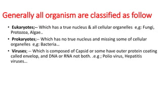 Generally all organism are classified as follow
• Eukaryotes;-- Which has a true nucleus & all cellular organelles e,g: Fungi,
Protozoa, Algae..
• Prokaryotes;-- Which has no true nucleus and missing some of cellular
organelles e,g: Bacteria…
• Viruses; -- Which is composed of Capsid or some have outer protein coating
called envelop, and DNA or RNA not both. .e.g ; Polio virus, Hepatitis
viruses…
 