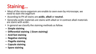 • Most of the micro-organism are enable to seen even by microscope, we
need to stain the organism
• According to PH all stains are acidic, alkali or neutral.
• Generally acidic materials are stains with alkali or in contrast alkali materials
are stains with acidic .
• In general we classify the staining methods as follow.
― Simple staining
― Differential staining ( Gram staining)
― Acid fast staining
― Negative staining
― Flagella staining
― Capsule staining
― Spore staining
Staining…
 