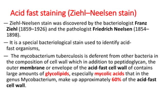 Acid fast staining (Ziehl–Neelsen stain)
― Ziehl-Neelsen stain was discovered by the bacteriologist Franz
Ziehl (1859–1926) and the pathologist Friedrich Neelsen (1854–
1898).
― It is a special bacteriological stain used to identify acid-
fast organisms,
― The mycobacterium tuberculosis is deferent from other bacteria in
the composition of cell wall which in addition to peptidoglycan, the
outer membrane or envelope of the acid-fast cell wall of contains
large amounts of glycolipids, especially mycolic acids that in the
genus Mycobacterium, make up approximately 60% of the acid-fast
cell wall.
 