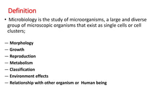 Definition
• Microbiology is the study of microorganisms, a large and diverse
group of microscopic organisms that exist as single cells or cell
clusters;
― Morphology
― Growth
― Reproduction
― Metabolism
― Classification
― Environment effects
― Relationship with other organism or Human being
 