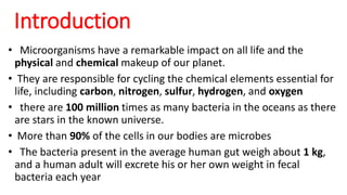 • Microorganisms have a remarkable impact on all life and the
physical and chemical makeup of our planet.
• They are responsible for cycling the chemical elements essential for
life, including carbon, nitrogen, sulfur, hydrogen, and oxygen
• there are 100 million times as many bacteria in the oceans as there
are stars in the known universe.
• More than 90% of the cells in our bodies are microbes
• The bacteria present in the average human gut weigh about 1 kg,
and a human adult will excrete his or her own weight in fecal
bacteria each year
Introduction
 