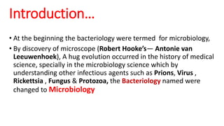 • At the beginning the bacteriology were termed for microbiology,
• By discovery of microscope (Robert Hooke’s— Antonie van
Leeuwenhoek), A hug evolution occurred in the history of medical
science, specially in the microbiology science which by
understanding other infectious agents such as Prions, Virus ,
Rickettsia , Fungus & Protozoa, the Bacteriology named were
changed to Microbiology
Introduction…
 