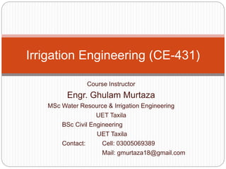 Course Instructor
Engr. Ghulam Murtaza
MSc Water Resource & Irrigation Engineering
UET Taxila
BSc Civil Engineering
UET Taxila
Contact: Cell: 03005069389
Mail: gmurtaza18@gmail.com
Irrigation Engineering (CE-431)
 