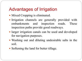 Advantages of Irrigation
 Mixed Cropping is eliminated.
 Irrigation channels are generally provided with
embankments and inspection roads. These
inspection paths provide good roadways.
 larger irrigation canals can be used and developed
for navigation purposes.
 Washing out and diluting undesirable salts in the
soil.
 Softening the land for better tillage.
 