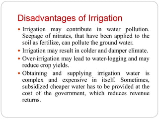 Disadvantages of Irrigation
 Irrigation may contribute in water pollution.
Seepage of nitrates, that have been applied to the
soil as fertilize, can pollute the ground water.
 Irrigation may result in colder and damper climate.
 Over-irrigation may lead to water-logging and may
reduce crop yields.
 Obtaining and supplying irrigation water is
complex and expensive in itself. Sometimes,
subsidized cheaper water has to be provided at the
cost of the government, which reduces revenue
returns.
 