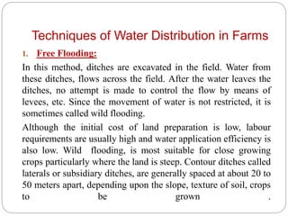 Techniques of Water Distribution in Farms
1. Free Flooding:
In this method, ditches are excavated in the field. Water from
these ditches, flows across the field. After the water leaves the
ditches, no attempt is made to control the flow by means of
levees, etc. Since the movement of water is not restricted, it is
sometimes called wild flooding.
Although the initial cost of land preparation is low, labour
requirements are usually high and water application efficiency is
also low. Wild flooding, is most suitable for close growing
crops particularly where the land is steep. Contour ditches called
laterals or subsidiary ditches, are generally spaced at about 20 to
50 meters apart, depending upon the slope, texture of soil, crops
to be grown .
 