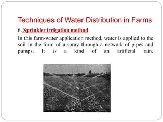 Techniques of Water Distribution in Farms
6. Sprinkler irrigation method
In this farm-water application method, water is applied to the
soil in the form of a spray through a network of pipes and
pumps. It is a kind of an artificial rain.
 