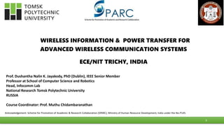 WIRELESS INFORMATION & POWER TRANSFER FOR
ADVANCED WIRELESS COMMUNICATION SYSTEMS
ECE/NIT TRICHY, INDIA
Prof. Dushantha Nalin K. Jayakody, PhD (Dublin), IEEE Senior Member
Professor at School of Computer Science and Robotics
Head, Infocomm Lab
National Research Tomsk Polytechnic University
RUSSIA
Course Coordinator: Prof. Muthu Chidambaranathan
1
Acknowledgement: Scheme for Promotion of Academic & Research Collaboration (SPARC), Ministry of Human Resource Development, India under the No.P145.
 