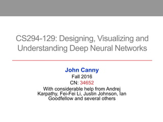 CS294-129: Designing, Visualizing and
Understanding Deep Neural Networks
John Canny
Fall 2016
CN: 34652
With considerable help from Andrej
Karpathy, Fei-Fei Li, Justin Johnson, Ian
Goodfellow and several others
 