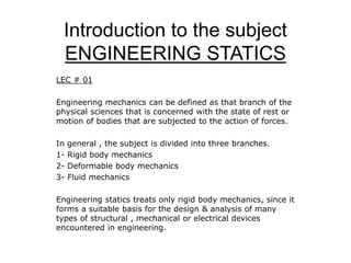 Introduction to the subject
ENGINEERING STATICS
LEC # 01
Engineering mechanics can be defined as that branch of the
physical sciences that is concerned with the state of rest or
motion of bodies that are subjected to the action of forces.
In general , the subject is divided into three branches.
1- Rigid body mechanics
2- Deformable body mechanics
3- Fluid mechanics
Engineering statics treats only rigid body mechanics, since it
forms a suitable basis for the design & analysis of many
types of structural , mechanical or electrical devices
encountered in engineering.
 