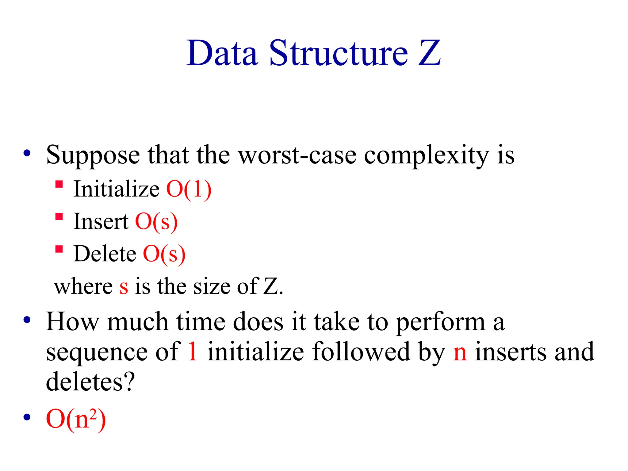 Data Structure Z
• Suppose that the worst-case complexity is
 Initialize O(1)
 Insert O(s)
 Delete O(s)
where s is the size of Z.
• How much time does it take to perform a
sequence of 1 initialize followed by n inserts and
deletes?
• O(n2
)
 