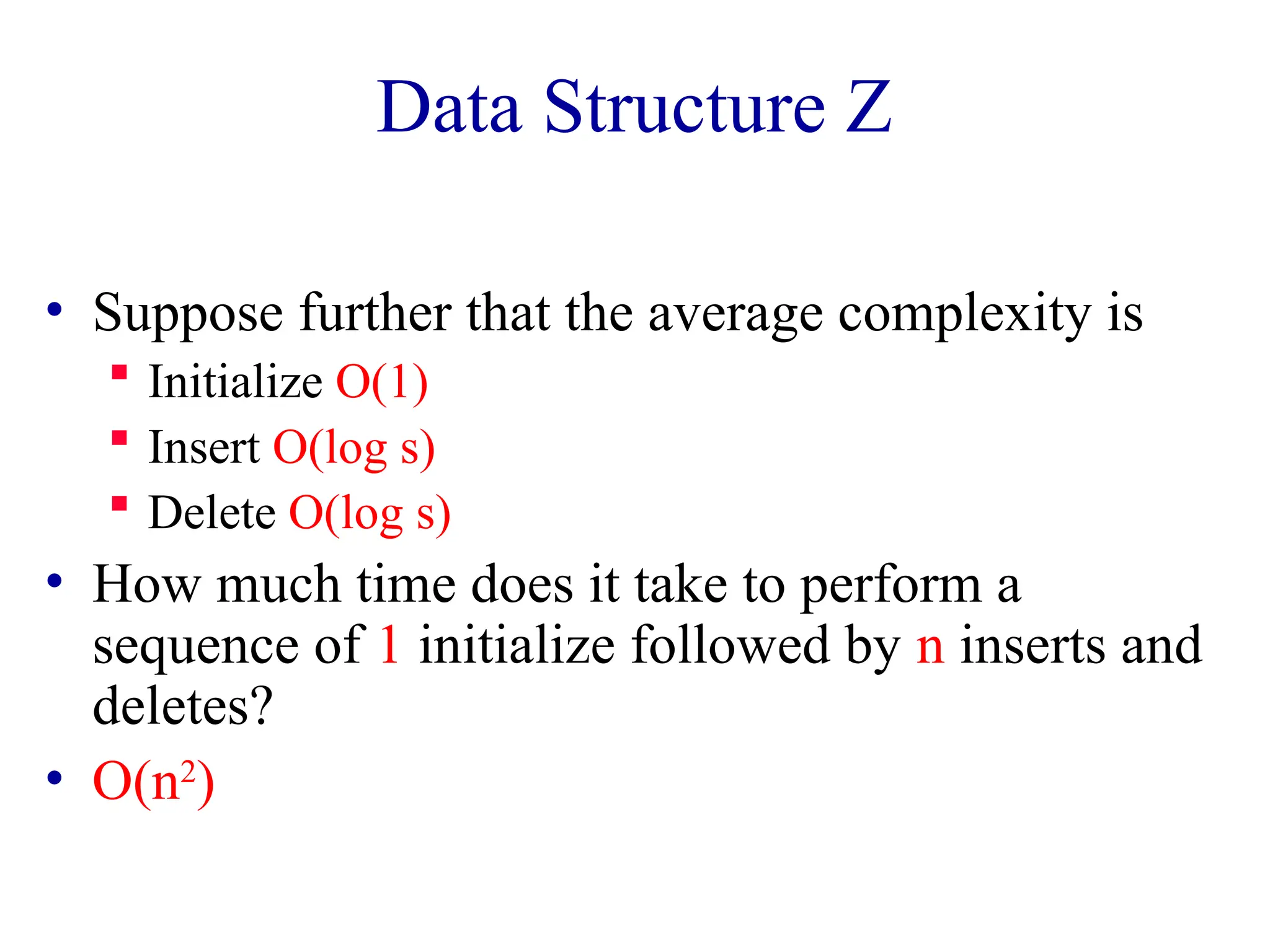 Data Structure Z
• Suppose further that the average complexity is
 Initialize O(1)
 Insert O(log s)
 Delete O(log s)
• How much time does it take to perform a
sequence of 1 initialize followed by n inserts and
deletes?
• O(n2
)
 
