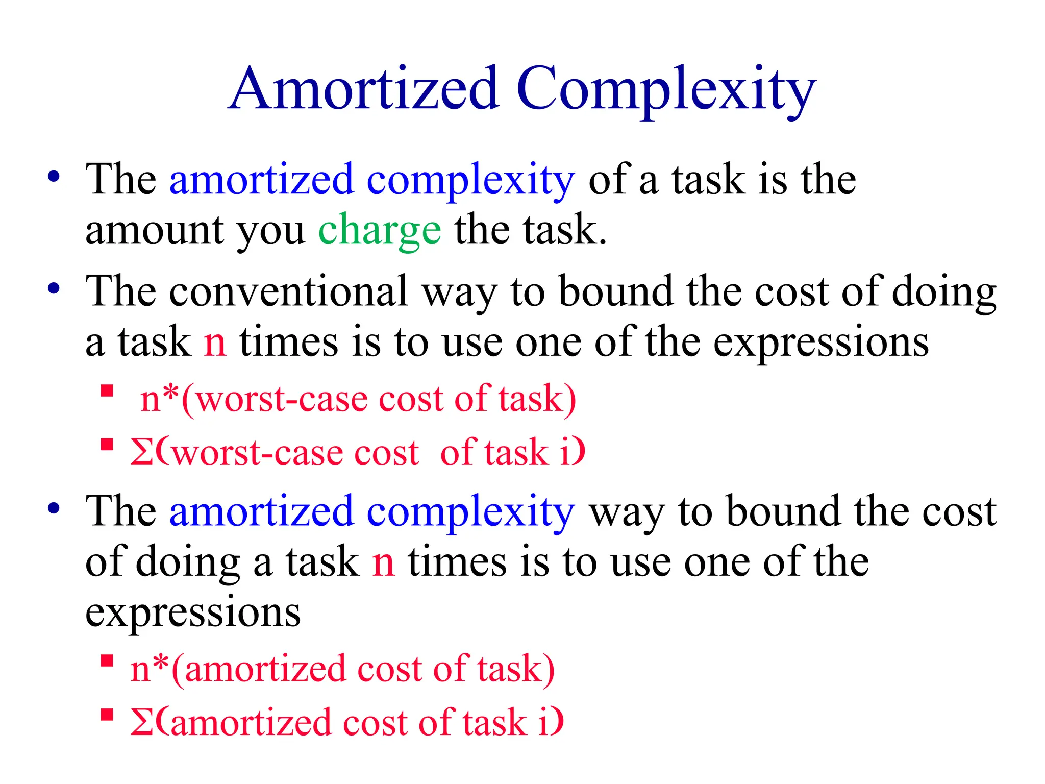 Amortized Complexity
• The amortized complexity of a task is the
amount you charge the task.
• The conventional way to bound the cost of doing
a task n times is to use one of the expressions
 n*(worst-case cost of task)
 worst-case costof task i
• The amortized complexity way to bound the cost
of doing a task n times is to use one of the
expressions
 n*(amortized cost of task)
 amortized cost of task i
 