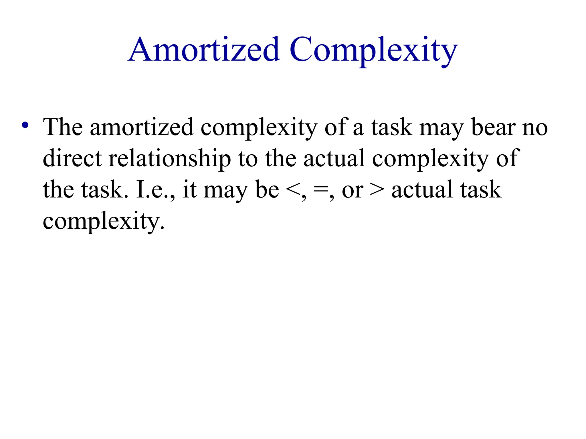 Amortized Complexity
• The amortized complexity of a task may bear no
direct relationship to the actual complexity of
the task. I.e., it may be <, =, or > actual task
complexity.
 