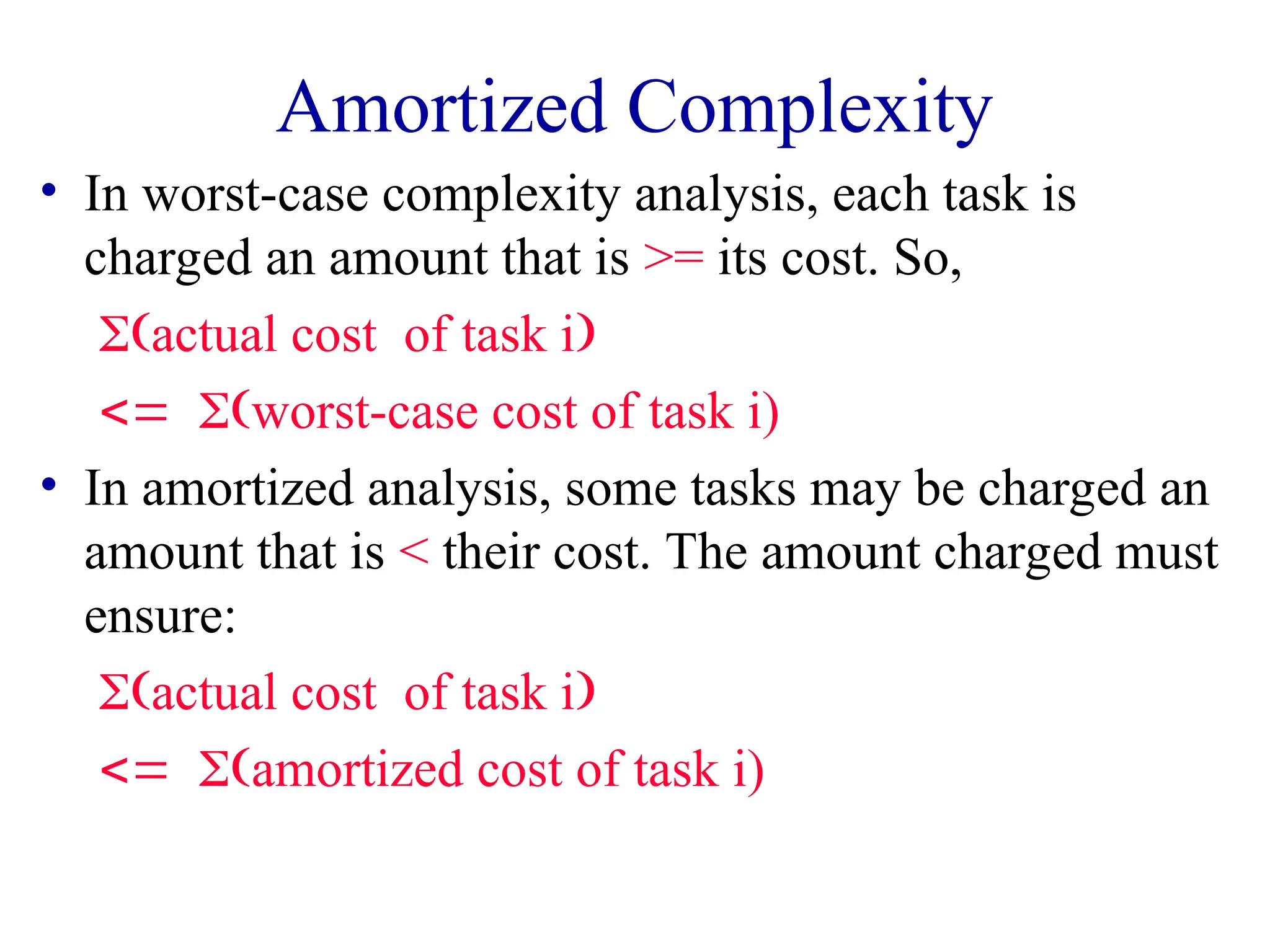 Amortized Complexity
• In worst-case complexity analysis, each task is
charged an amount that is >= its cost. So,
actual costof task i
worst-case cost of task i)
• In amortized analysis, some tasks may be charged an
amount that is < their cost. The amount charged must
ensure:
actual costof task i
amortized cost of task i)
 