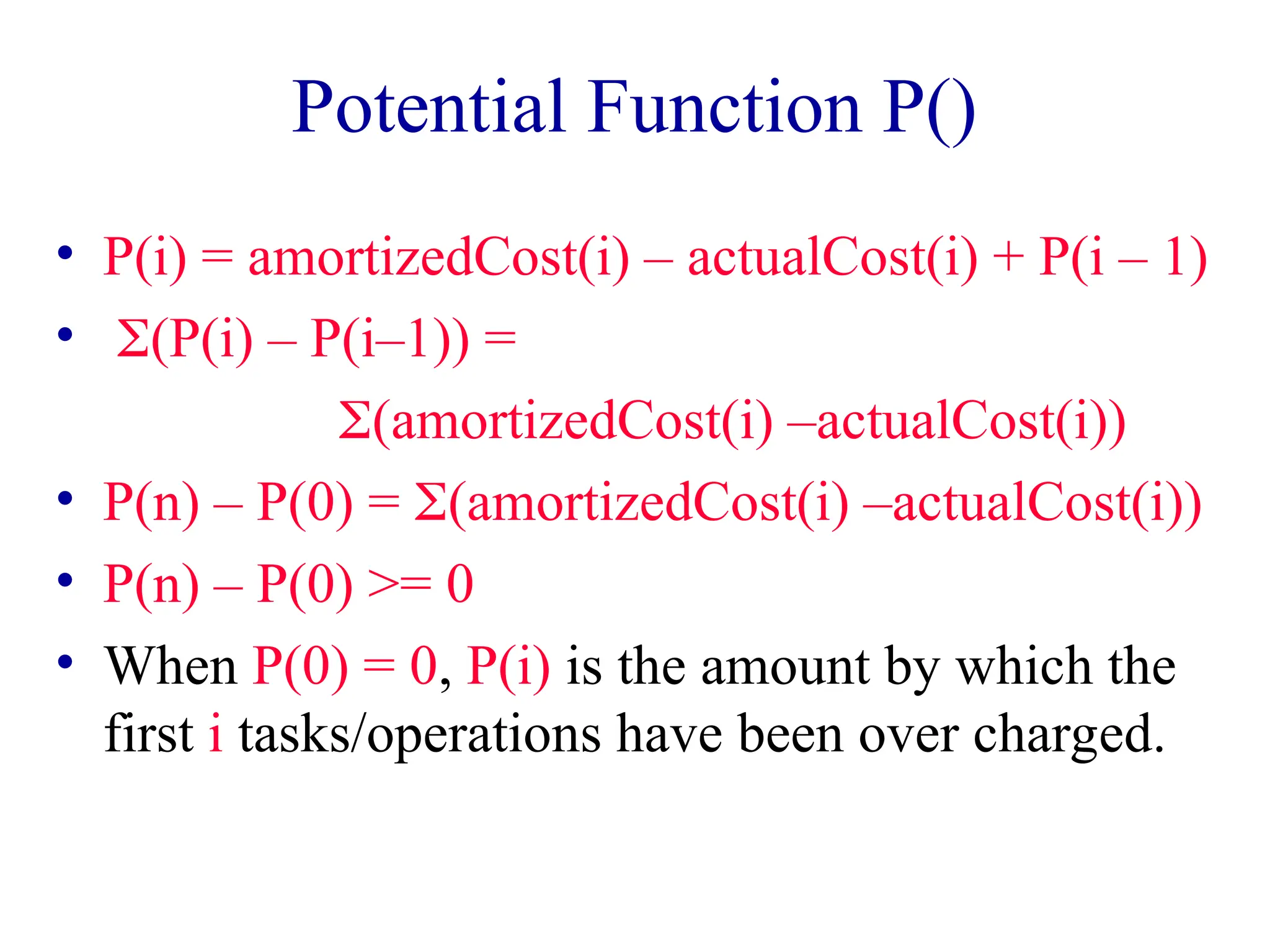 Potential Function P()
• P(i) = amortizedCost(i) – actualCost(i) + P(i – 1)
• (P(i) – P(i–1)) =
(amortizedCost(i) –actualCost(i))
• P(n) – P(0) = (amortizedCost(i) –actualCost(i))
• P(n) – P(0) >= 0
• When P(0) = 0, P(i) is the amount by which the
first i tasks/operations have been over charged.
 