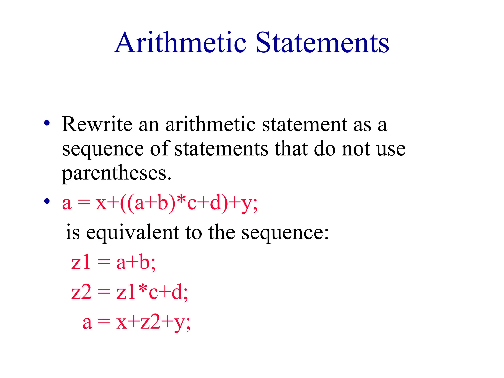 Arithmetic Statements
• Rewrite an arithmetic statement as a
sequence of statements that do not use
parentheses.
• a = x+((a+b)*c+d)+y;
is equivalent to the sequence:
z1 = a+b;
z2 = z1*c+d;
a = x+z2+y;
 