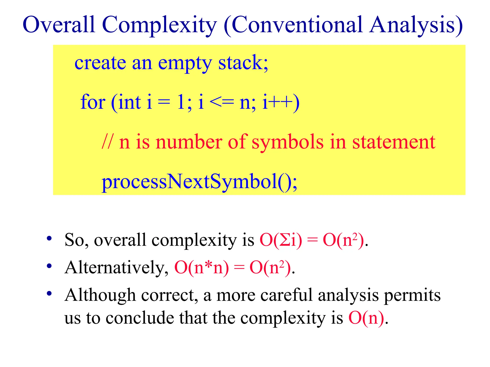 Overall Complexity (Conventional Analysis)
• So, overall complexity is O(i) = O(n2
).
• Alternatively, O(n*n) = O(n2
).
• Although correct, a more careful analysis permits
us to conclude that the complexity is O(n).
create an empty stack;
for (int i = 1; i <= n; i++)
// n is number of symbols in statement
processNextSymbol();
 