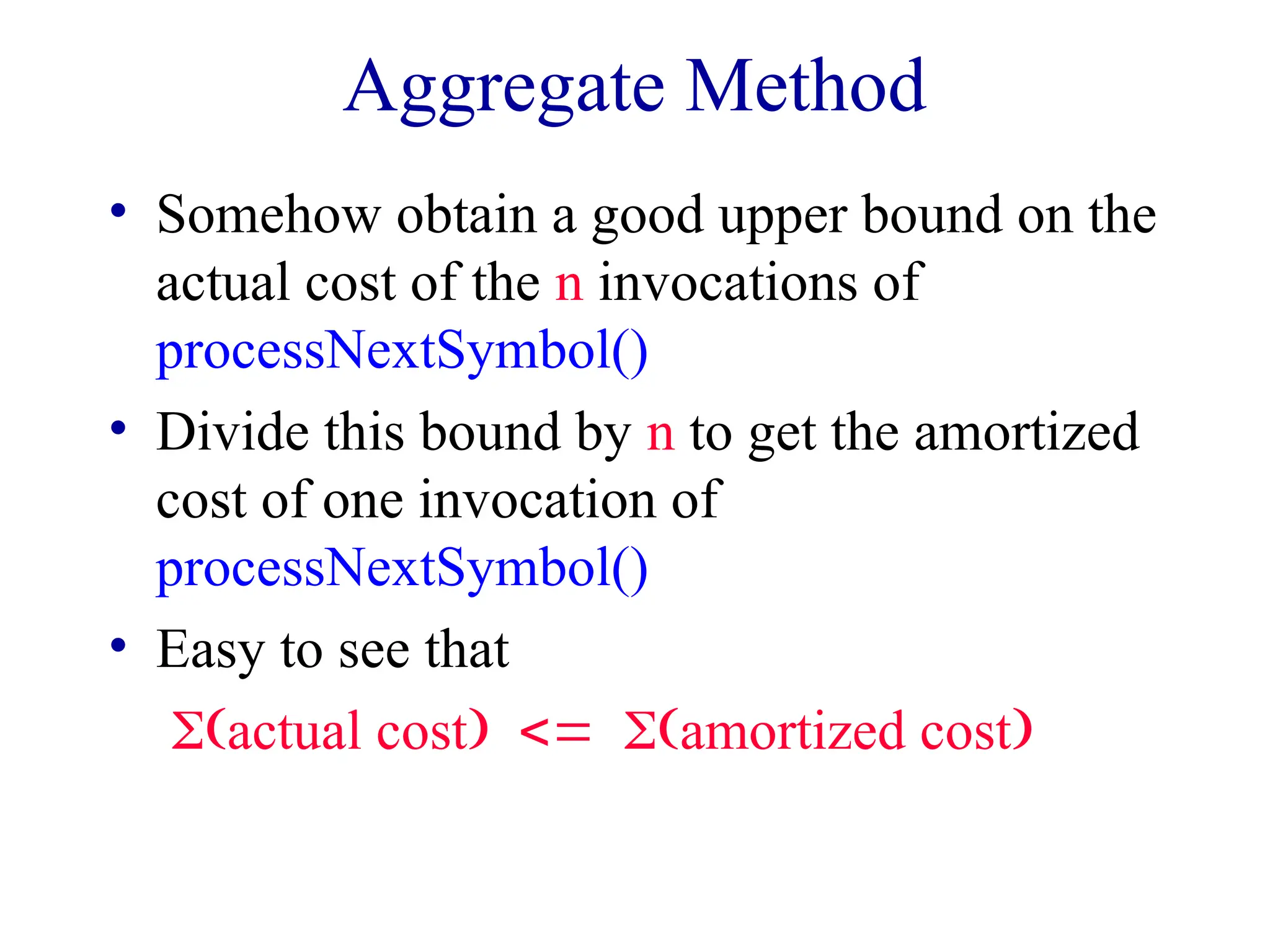 Aggregate Method
• Somehow obtain a good upper bound on the
actual cost of the n invocations of
processNextSymbol()
• Divide this bound by n to get the amortized
cost of one invocation of
processNextSymbol()
• Easy to see that
actual costamortized cost
 