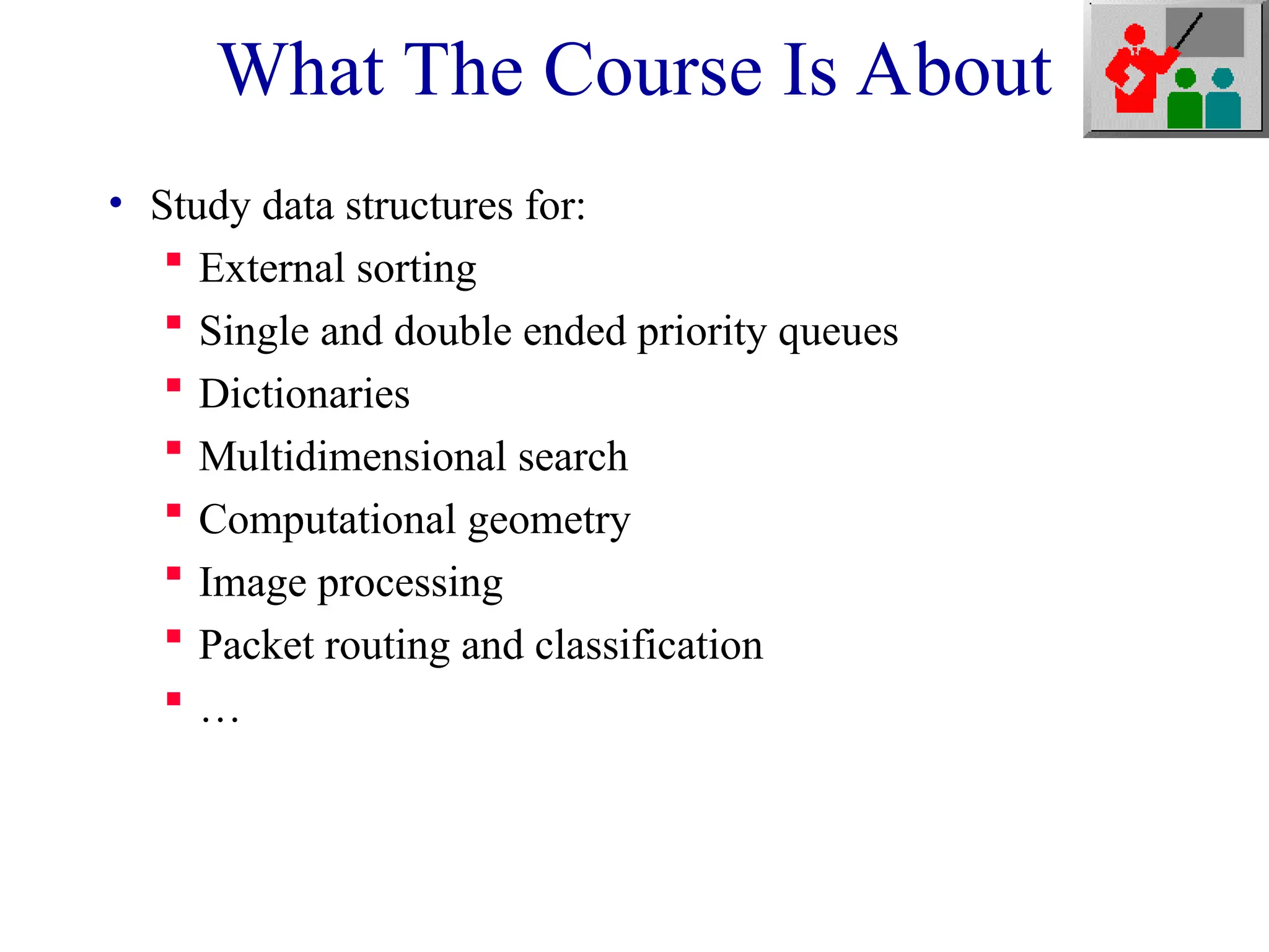 What The Course Is About
• Study data structures for:
 External sorting
 Single and double ended priority queues
 Dictionaries
 Multidimensional search
 Computational geometry
 Image processing
 Packet routing and classification
 …
 