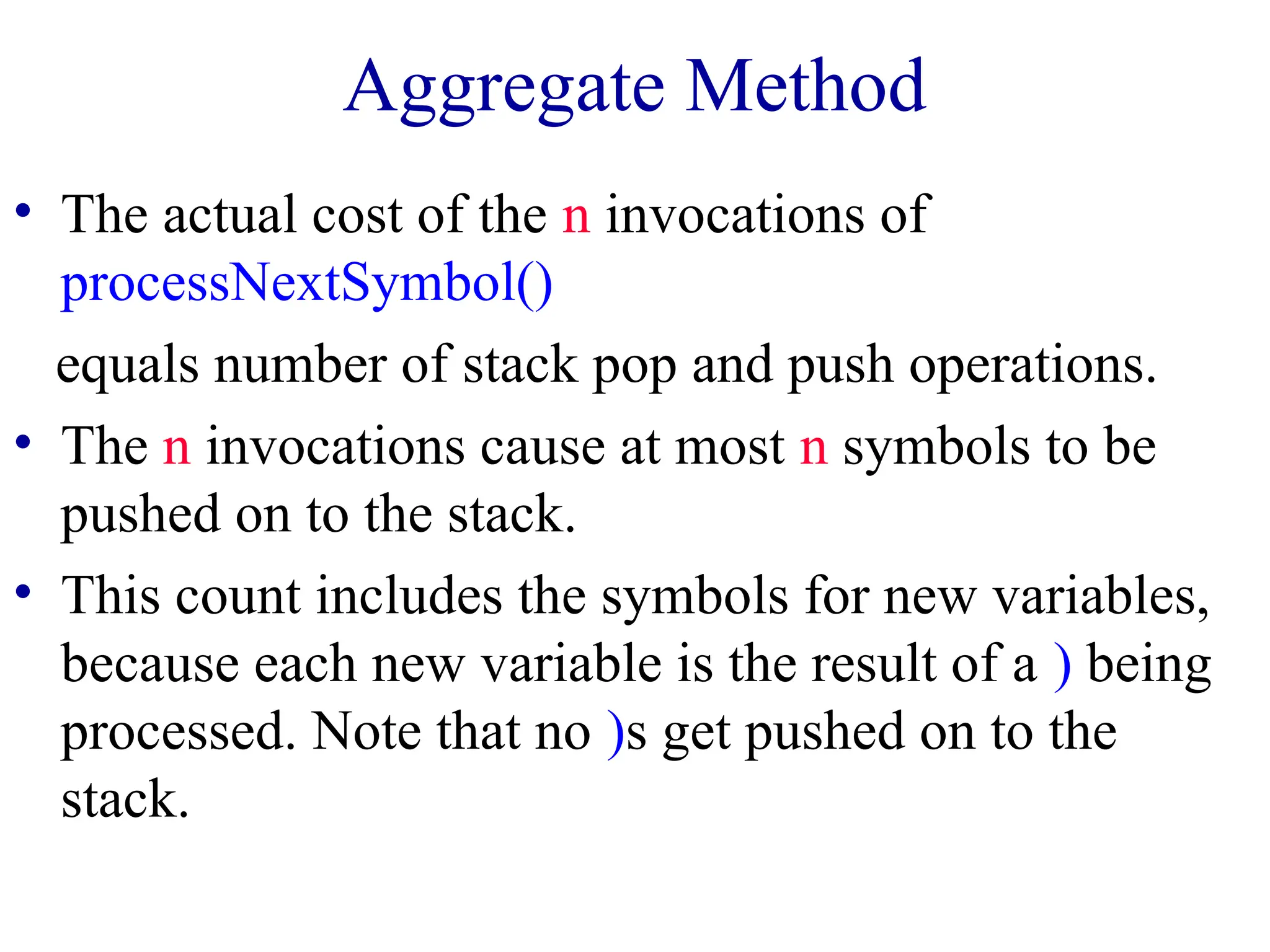 Aggregate Method
• The actual cost of the n invocations of
processNextSymbol()
equals number of stack pop and push operations.
• The n invocations cause at most n symbols to be
pushed on to the stack.
• This count includes the symbols for new variables,
because each new variable is the result of a ) being
processed. Note that no )s get pushed on to the
stack.
 