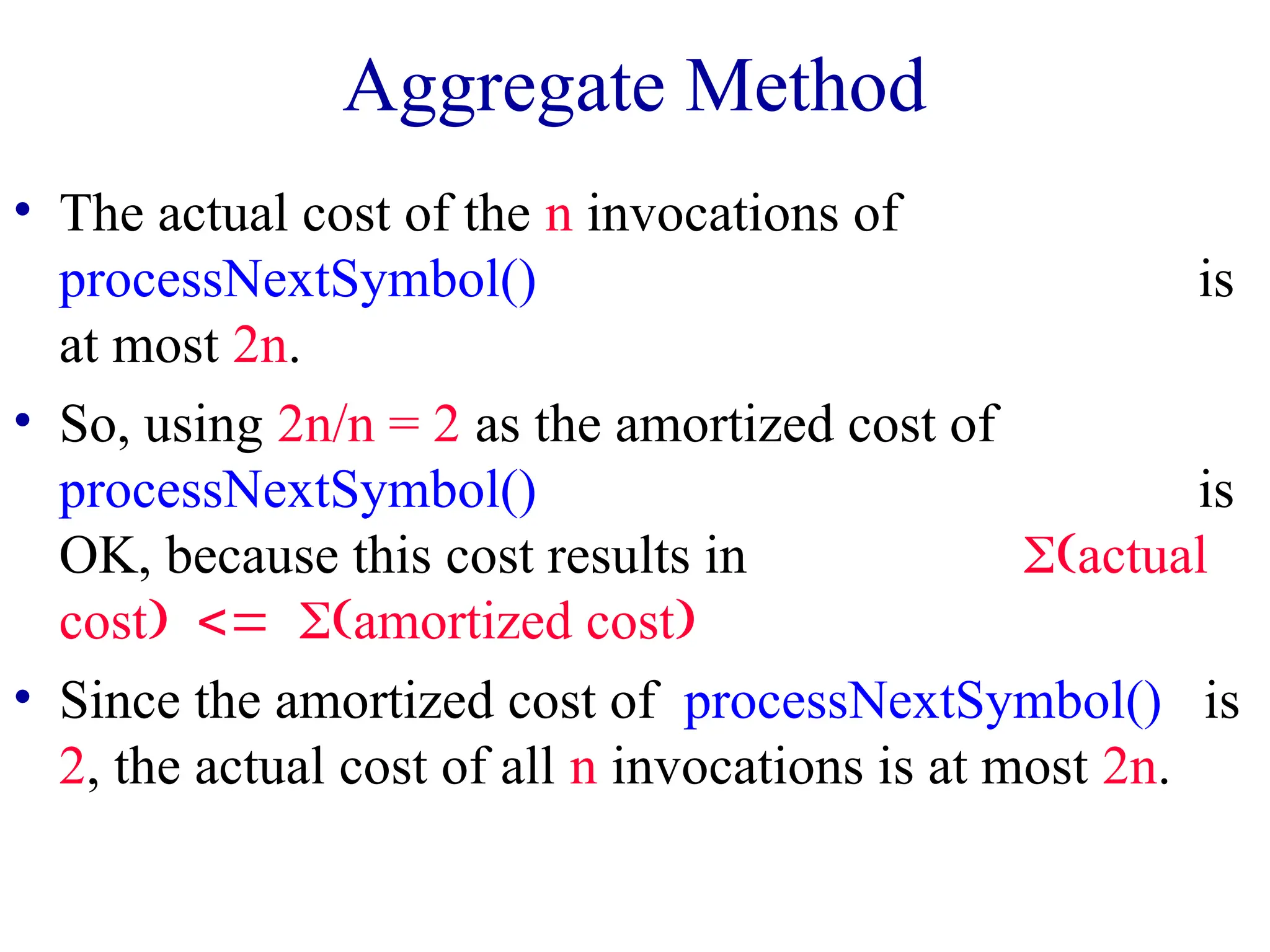 Aggregate Method
• The actual cost of the n invocations of
processNextSymbol() is
at most 2n.
• So, using 2n/n = 2 as the amortized cost of
processNextSymbol() is
OK, because this cost results in actual
costamortized cost
• Since the amortized cost of processNextSymbol() is
2, the actual cost of all n invocations is at most 2n.
 